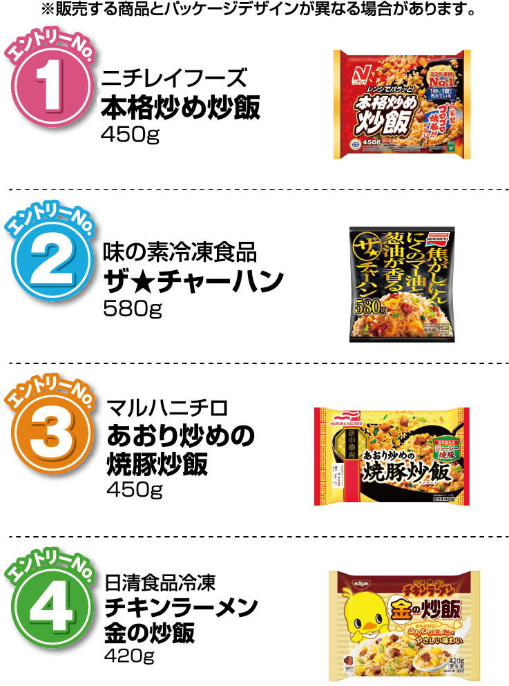 ※販売する商品とパッケージデザインが異なる場合があります。【エントリーNo.1】ニチレイフーズ 本格炒め炒飯 450g【エントリーNo.2】味の素冷凍食品 ザ★チャーハン 580g【エントリーNo.3】マルハニチロ あおり炒めの焼豚炒飯 450g【エントリーNo.4】日清食品冷凍 チキンラーメン金の炒飯 420g