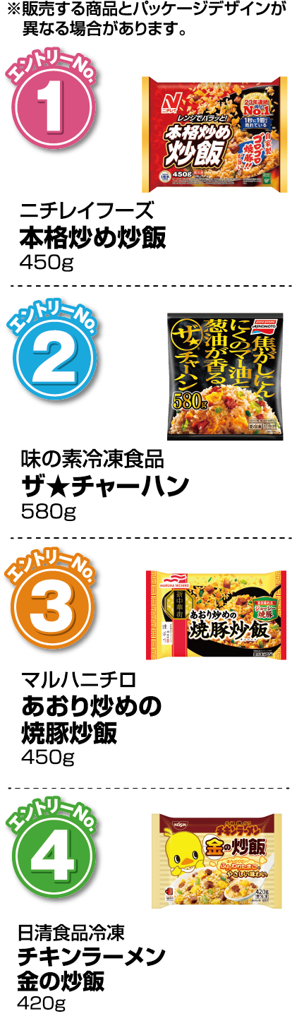 ※販売する商品とパッケージデザインが異なる場合があります。【エントリーNo.1】ニチレイフーズ 本格炒め炒飯 450g【エントリーNo.2】味の素冷凍食品 ザ★チャーハン 580g【エントリーNo.3】マルハニチロ あおり炒めの焼豚炒飯 450g【エントリーNo.4】日清食品冷凍 チキンラーメン金の炒飯 420g