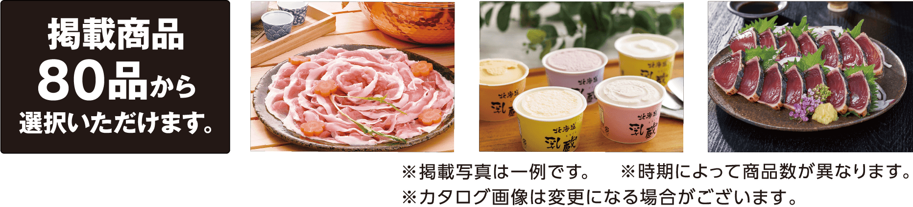 掲載商品80品から選択いただけます。〈掲載商品の一例〉近江牛すき焼き肉：モモ・バラ300g 信州牛と信州米豚のハンバーグ：120g×8 イブ美豚イノブタしゃぶしゃぶ：ロース200g、バラ300g、モモ250g 北海道噴火湾たらこ：400g 天然南まぐろ赤身：150g×2 ゐざさ蒸し柿の葉寿司：柿の葉寿司（焼きさば・あなご・さけ・豚蒲焼・金目鯛）各6個 その他 ※掲載写真は一例です。 ※時期によって商品数が異なります。 ※カタログ画像は変更になる場合がございます。