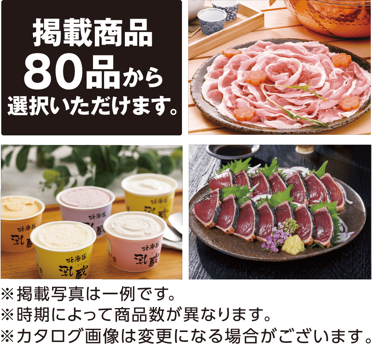 掲載商品80品から選択いただけます。〈掲載商品の一例〉近江牛すき焼き肉：モモ・バラ300g 信州牛と信州米豚のハンバーグ：120g×8 イブ美豚イノブタしゃぶしゃぶ：ロース200g、バラ300g、モモ250g 北海道噴火湾たらこ：400g 天然南まぐろ赤身：150g×2 ゐざさ蒸し柿の葉寿司：柿の葉寿司（焼きさば・あなご・さけ・豚蒲焼・金目鯛）各6個 その他 ※掲載写真は一例です。 ※時期によって商品数が異なります。 ※カタログ画像は変更になる場合がございます。