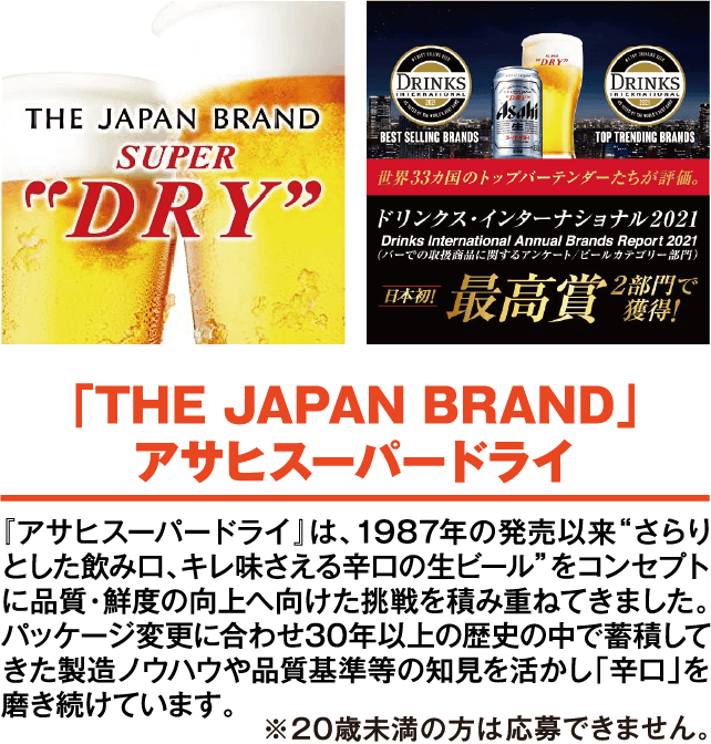 「THE JAPAN BRAND」アサヒスーパードライ 「アサヒスーパードライ」は、1987年の発売以来“さらりとした飲み口、キレ味さえる辛口の生ビール”をコンセプトに品質・鮮度の向上へ向けた挑戦を積み重ねてきました。パッケージ変更に合わせ30年以上の歴史の中で蓄積してきた製造ノウハウや品質基準等の知見を活かし「辛口」を磨き続けています。※20歳未満は応募できません。