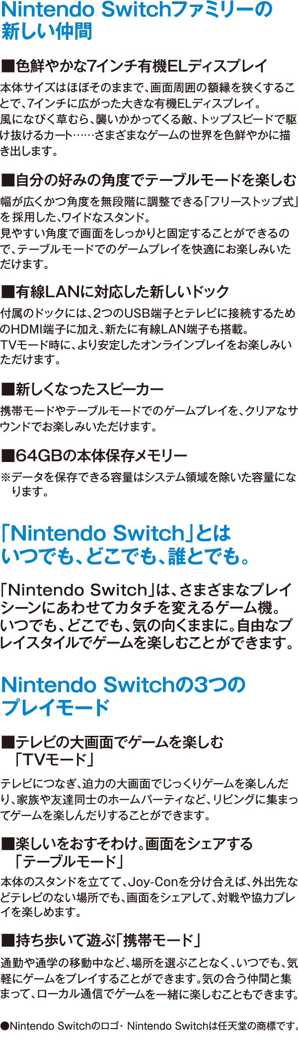 Nintendo Switchファミリーの新しい仲間 ■色鮮やかな7インチ有機ELディスプレイ 本体サイズはほぼそのままで、画面周囲の額縁を狭くすることで、7インチに広がった大きな有機ELディスプレイ。風になびく草むら、襲いかかってくる敵、トップスピードで駆け抜けるカート……さまざまなゲームの世界を色鮮やかに描き出します。 ■自分の好みの角度でテーブルモードを楽しむ 幅が広くかつ角度を無段階に調整できる「フリーストップ式」を採用した、ワイドなスタンド。見やすい角度で画面をしっかりと固定することができるので、テーブルモードでのゲームプレイを快適にお楽しみいただけます。 ■有線LANに対応した新しいドック 付属のドックには、2つのUSB端子とテレビに接続するためのHDMI端子に加え、新たに有線LAN端子も搭載。TVモード時に、より安定したオンラインプレイをお楽しみいただけます。 ■新しくなったスピーカー 携帯モードやテーブルモードでのゲームプレイを、クリアなサウンドでお楽しみいただけます。■64GBの本体保存メモリー ※データを保存できる容量はシステム領域を除いた容量になります。 「Nintendo Switch」とは いつでも、どこでも、誰とでも。 「Nintendo Switch」は、さまざまなプレイシーンにあわせてカタチを変えるゲーム機。 いつでも、どこでも、気の向くままに。自由なプレイスタイルでゲームを楽しむことができます。 Nintendo Switchの3つのプレイモード ■テレビの大画面でゲームを楽しむ「TVモード」 テレビにつなぎ、迫力の大画面でじっくりゲームを楽しんだり、家族や友達同士のホームパーティなど、リビングに集まってゲームを楽しんだりすることができます。 ■楽しいをおすそわけ。画面をシェアする「テーブルモード」 本体のスタンドを立てて、Joy-Conを分け合えば、外出先などテレビのない場所でも、画面をシェアして、対戦や協力プレイを楽しめます。 ■持ち歩いて遊ぶ「携帯モード」 通勤や通学の移動中など、場所を選ぶことなく、いつでも、気軽にゲームをプレイすることができます。気の合う仲間と集まって、ローカル通信でゲームを一緒に楽しむこともできます。 ●Nintendo Switchのロゴ・ Nintendo Switchは任天堂の商標です。